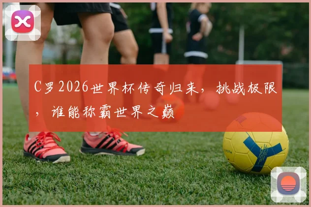 C罗2026世界杯传奇归来，挑战极限，谁能称霸世界之巅