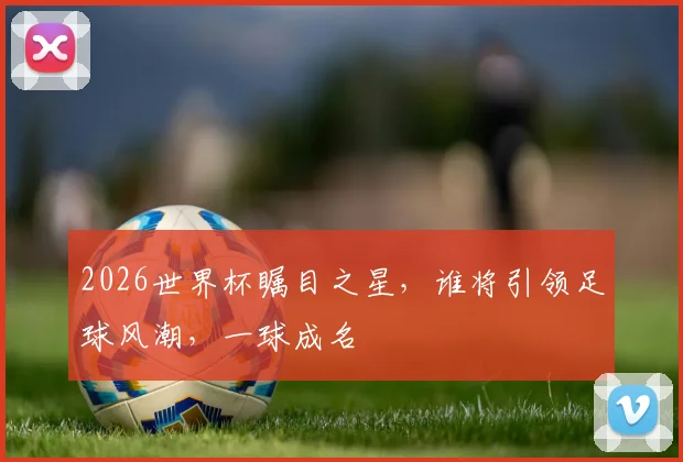 2026世界杯瞩目之星，谁将引领足球风潮，一球成名