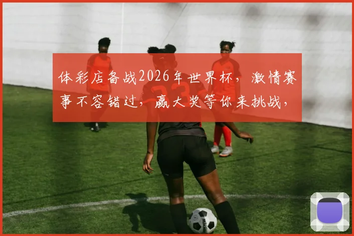 体彩店备战2026年世界杯，激情赛事不容错过，赢大奖等你来挑战，购彩就选我们