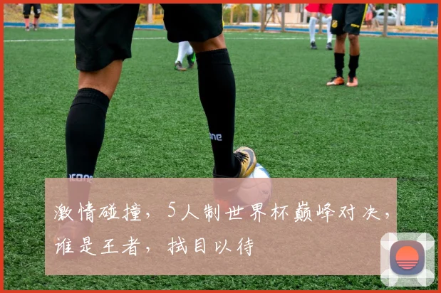 激情碰撞，5人制世界杯巅峰对决，谁是王者，拭目以待