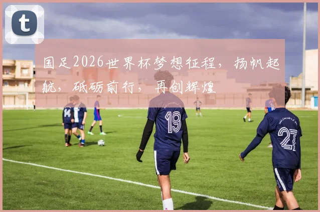 国足2026世界杯梦想征程，扬帆起航，砥砺前行，再创辉煌