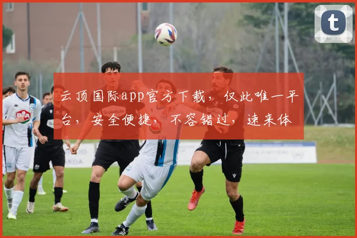 云顶国际app官方下载，仅此唯一平台，安全便捷，不容错过，速来体验