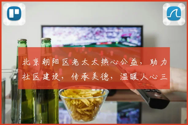 北京朝阳区老太太热心公益，助力社区建设，传承美德，温暖人心三，四，五
